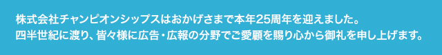 「株式会社チャンピオンシップス」は本年2015年5月15日に創業25周年を迎えます。四半世紀に渡り皆々様に広告・広報の分野でご愛顧を賜り心から御礼を申し上げます。