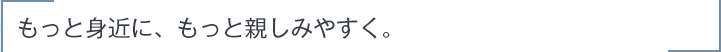 もっと身近に、もっと親しみやすく。