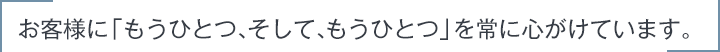 お客様に「もうひとつ、そして、もうひとつ」を常に心がけています。