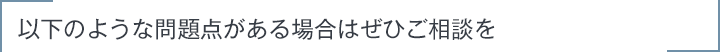 以下のような問題点がある場合はぜひご相談を